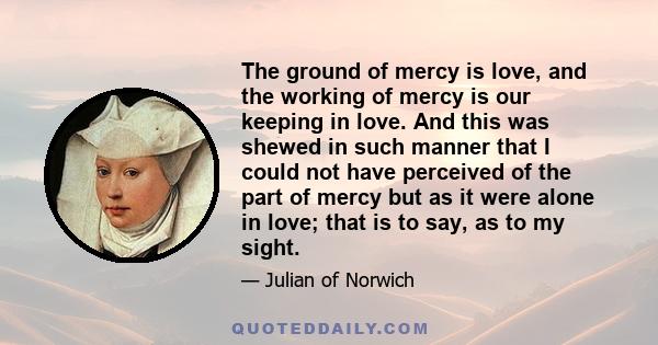 The ground of mercy is love, and the working of mercy is our keeping in love. And this was shewed in such manner that I could not have perceived of the part of mercy but as it were alone in love; that is to say, as to