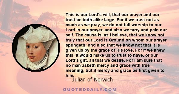 This is our Lord’s will, that our prayer and our trust be both alike large. For if we trust not as much as we pray, we do not full worship to our Lord in our prayer, and also we tarry and pain our self. The cause is, as 