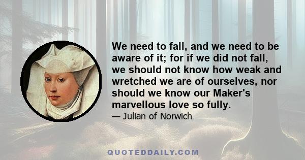 We need to fall, and we need to be aware of it; for if we did not fall, we should not know how weak and wretched we are of ourselves, nor should we know our Maker's marvellous love so fully.