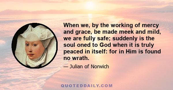 When we, by the working of mercy and grace, be made meek and mild, we are fully safe; suddenly is the soul oned to God when it is truly peaced in itself: for in Him is found no wrath.