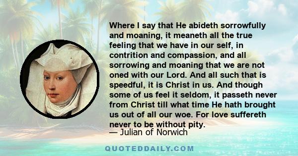 Where I say that He abideth sorrowfully and moaning, it meaneth all the true feeling that we have in our self, in contrition and compassion, and all sorrowing and moaning that we are not oned with our Lord. And all such 