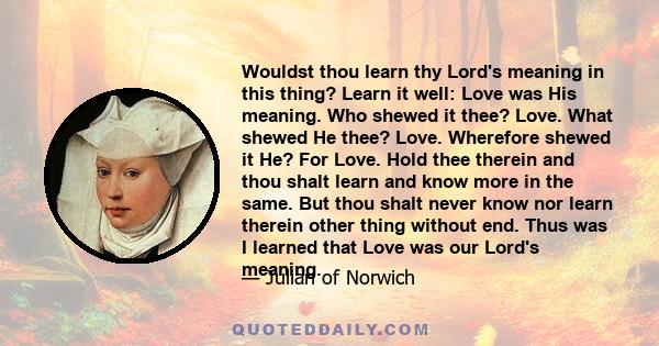 Wouldst thou learn thy Lord's meaning in this thing? Learn it well: Love was His meaning. Who shewed it thee? Love. What shewed He thee? Love. Wherefore shewed it He? For Love. Hold thee therein and thou shalt learn and 