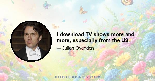 I download TV shows more and more, especially from the US.