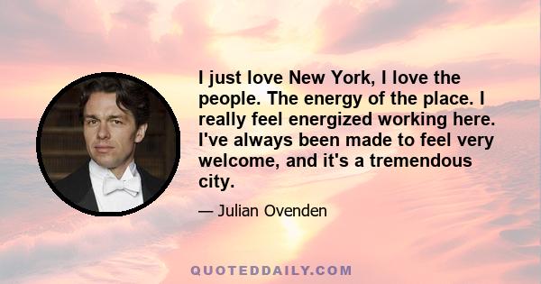 I just love New York, I love the people. The energy of the place. I really feel energized working here. I've always been made to feel very welcome, and it's a tremendous city.