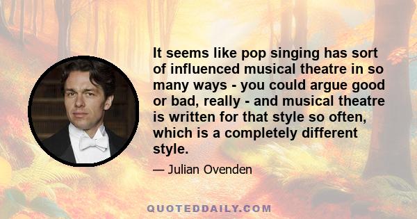 It seems like pop singing has sort of influenced musical theatre in so many ways - you could argue good or bad, really - and musical theatre is written for that style so often, which is a completely different style.