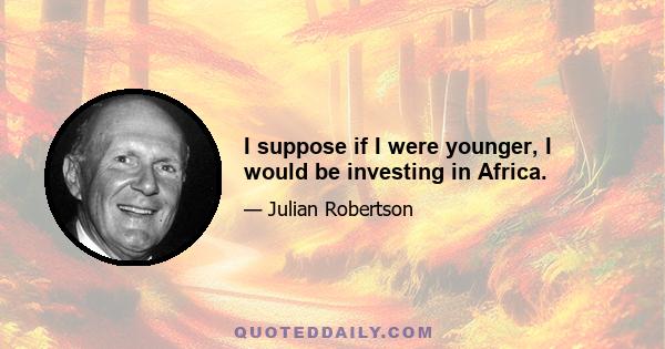 I suppose if I were younger, I would be investing in Africa.