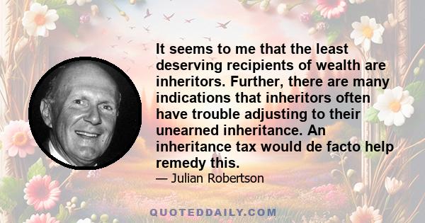 It seems to me that the least deserving recipients of wealth are inheritors. Further, there are many indications that inheritors often have trouble adjusting to their unearned inheritance. An inheritance tax would de