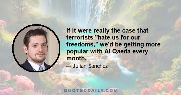 If it were really the case that terrorists hate us for our freedoms, we'd be getting more popular with Al Qaeda every month.