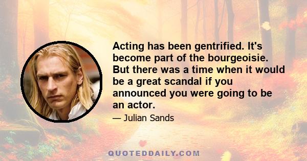 Acting has been gentrified. It's become part of the bourgeoisie. But there was a time when it would be a great scandal if you announced you were going to be an actor.