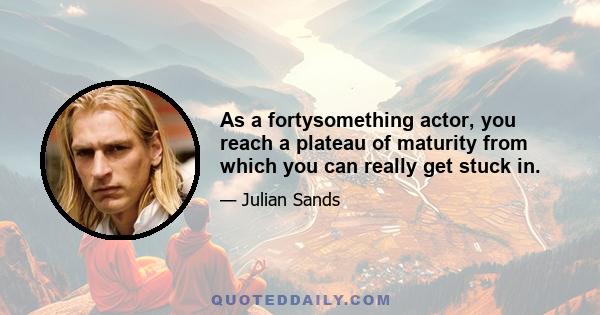 As a fortysomething actor, you reach a plateau of maturity from which you can really get stuck in.