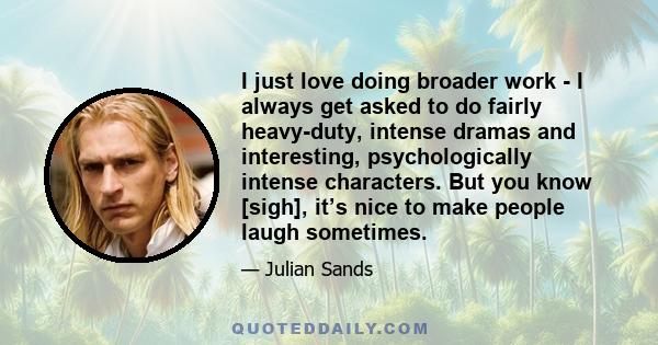 I just love doing broader work - I always get asked to do fairly heavy-duty, intense dramas and interesting, psychologically intense characters. But you know [sigh], it’s nice to make people laugh sometimes.