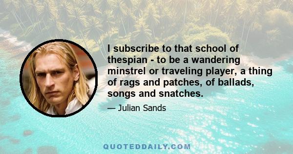 I subscribe to that school of thespian - to be a wandering minstrel or traveling player, a thing of rags and patches, of ballads, songs and snatches.