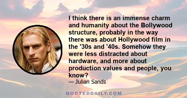 I think there is an immense charm and humanity about the Bollywood structure, probably in the way there was about Hollywood film in the '30s and '40s. Somehow they were less distracted about hardware, and more about