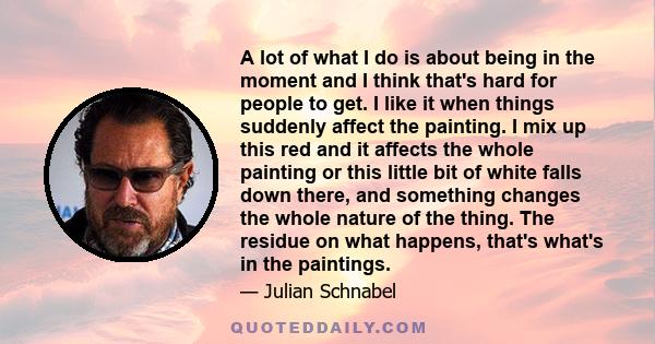 A lot of what I do is about being in the moment and I think that's hard for people to get. I like it when things suddenly affect the painting. I mix up this red and it affects the whole painting or this little bit of