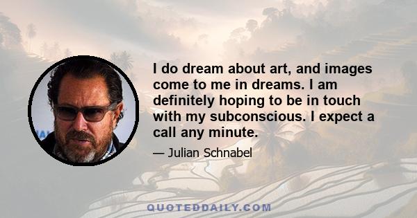 I do dream about art, and images come to me in dreams. I am definitely hoping to be in touch with my subconscious. I expect a call any minute.