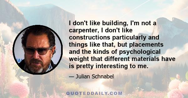 I don't like building, I'm not a carpenter, I don't like constructions particularly and things like that, but placements and the kinds of psychological weight that different materials have is pretty interesting to me.