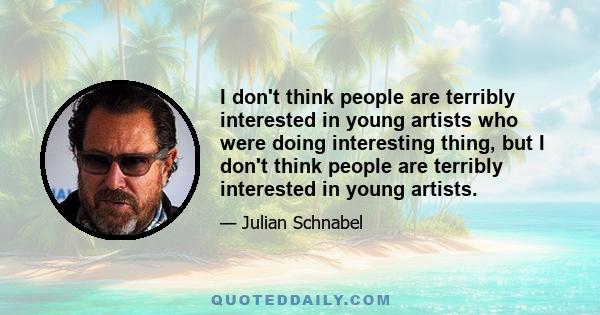 I don't think people are terribly interested in young artists who were doing interesting thing, but I don't think people are terribly interested in young artists.