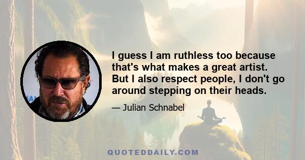 I guess I am ruthless too because that's what makes a great artist. But I also respect people, I don't go around stepping on their heads.