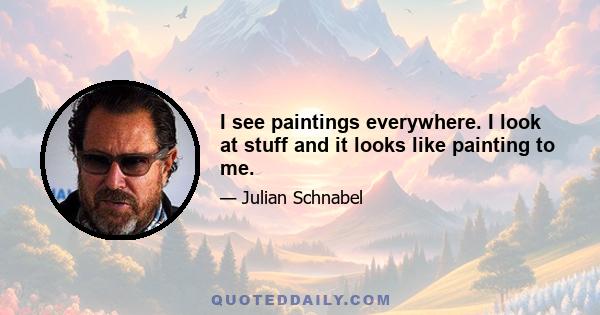 I see paintings everywhere. I look at stuff and it looks like painting to me.