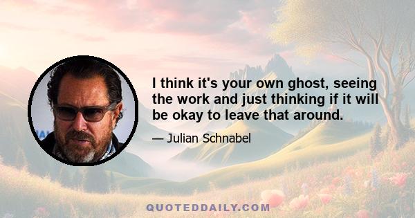 I think it's your own ghost, seeing the work and just thinking if it will be okay to leave that around.