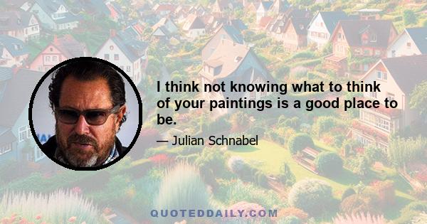 I think not knowing what to think of your paintings is a good place to be.