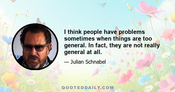 I think people have problems sometimes when things are too general. In fact, they are not really general at all.