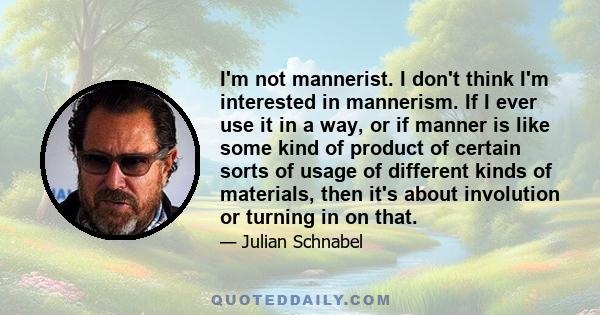 I'm not mannerist. I don't think I'm interested in mannerism. If I ever use it in a way, or if manner is like some kind of product of certain sorts of usage of different kinds of materials, then it's about involution or 