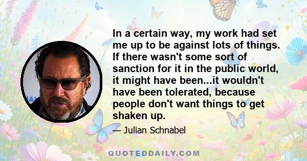 In a certain way, my work had set me up to be against lots of things. If there wasn't some sort of sanction for it in the public world, it might have been...it wouldn't have been tolerated, because people don't want