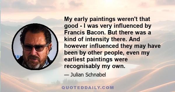 My early paintings weren't that good - I was very influenced by Francis Bacon. But there was a kind of intensity there. And however influenced they may have been by other people, even my earliest paintings were