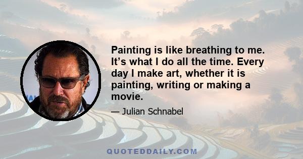 Painting is like breathing to me. It’s what I do all the time. Every day I make art, whether it is painting, writing or making a movie.