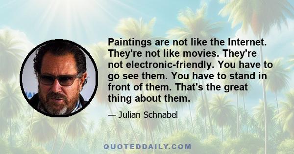 Paintings are not like the Internet. They're not like movies. They're not electronic-friendly. You have to go see them. You have to stand in front of them. That's the great thing about them.