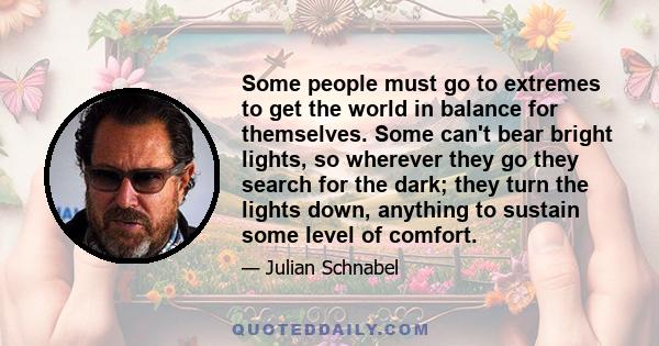 Some people must go to extremes to get the world in balance for themselves. Some can't bear bright lights, so wherever they go they search for the dark; they turn the lights down, anything to sustain some level of