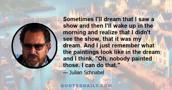 Sometimes I'll dream that I saw a show and then I'll wake up in the morning and realize that I didn't see the show, that it was my dream. And I just remember what the paintings look like in the dream and I think, Oh,