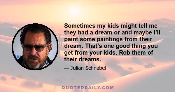 Sometimes my kids might tell me they had a dream or and maybe I'll paint some paintings from their dream. That's one good thing you get from your kids. Rob them of their dreams.