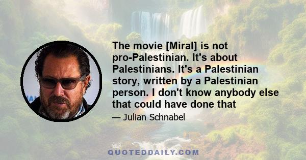 The movie [Miral] is not pro-Palestinian. It's about Palestinians. It's a Palestinian story, written by a Palestinian person. I don't know anybody else that could have done that