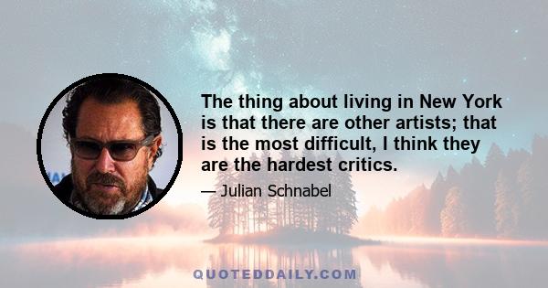 The thing about living in New York is that there are other artists; that is the most difficult, I think they are the hardest critics.