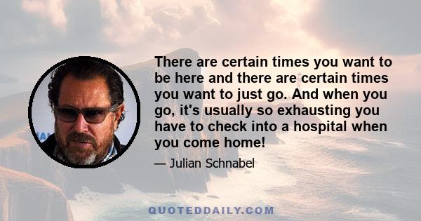 There are certain times you want to be here and there are certain times you want to just go. And when you go, it's usually so exhausting you have to check into a hospital when you come home!