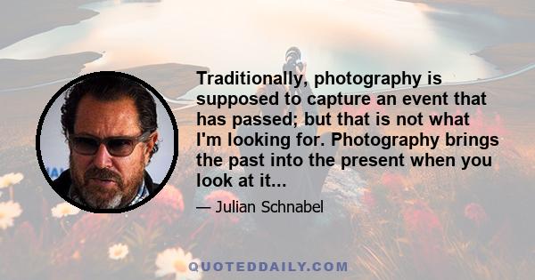 Traditionally, photography is supposed to capture an event that has passed; but that is not what I'm looking for. Photography brings the past into the present when you look at it...