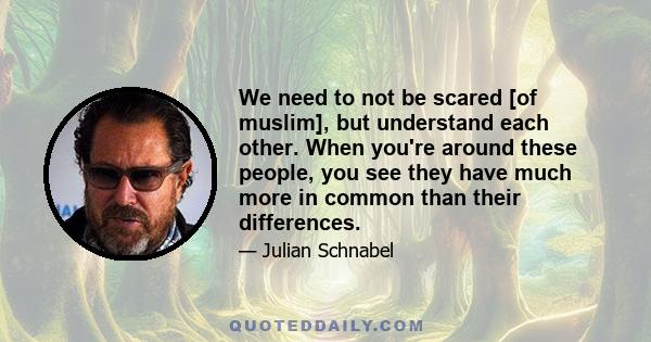 We need to not be scared [of muslim], but understand each other. When you're around these people, you see they have much more in common than their differences.