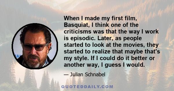 When I made my first film, Basquiat, I think one of the criticisms was that the way I work is episodic. Later, as people started to look at the movies, they started to realize that maybe that's my style. If I could do