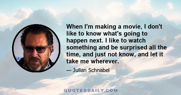 When I'm making a movie, I don't like to know what's going to happen next. I like to watch something and be surprised all the time, and just not know, and let it take me wherever.