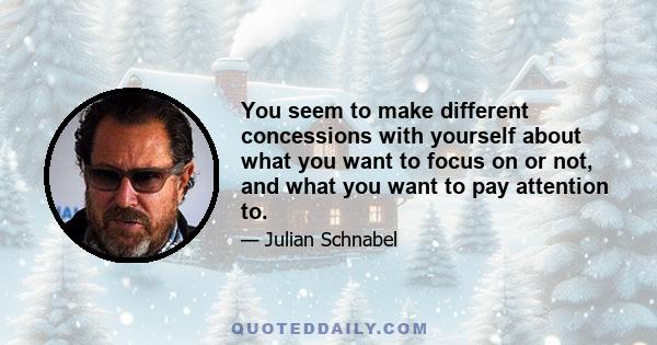 You seem to make different concessions with yourself about what you want to focus on or not, and what you want to pay attention to.