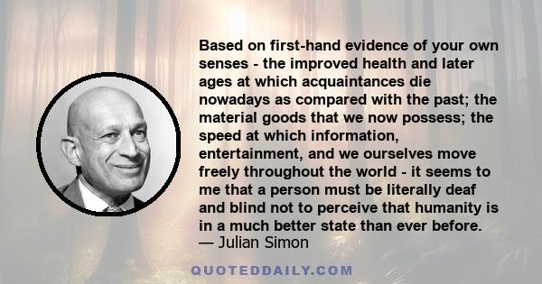 Based on first-hand evidence of your own senses - the improved health and later ages at which acquaintances die nowadays as compared with the past; the material goods that we now possess; the speed at which information, 