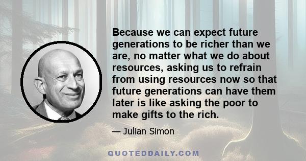 Because we can expect future generations to be richer than we are, no matter what we do about resources, asking us to refrain from using resources now so that future generations can have them later is like asking the