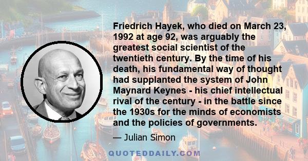 Friedrich Hayek, who died on March 23, 1992 at age 92, was arguably the greatest social scientist of the twentieth century. By the time of his death, his fundamental way of thought had supplanted the system of John