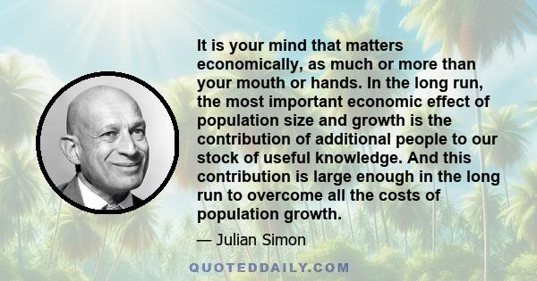 It is your mind that matters economically, as much or more than your mouth or hands. In the long run, the most important economic effect of population size and growth is the contribution of additional people to our