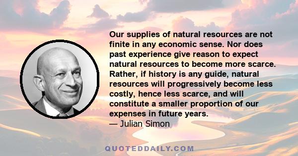 Our supplies of natural resources are not finite in any economic sense. Nor does past experience give reason to expect natural resources to become more scarce. Rather, if history is any guide, natural resources will