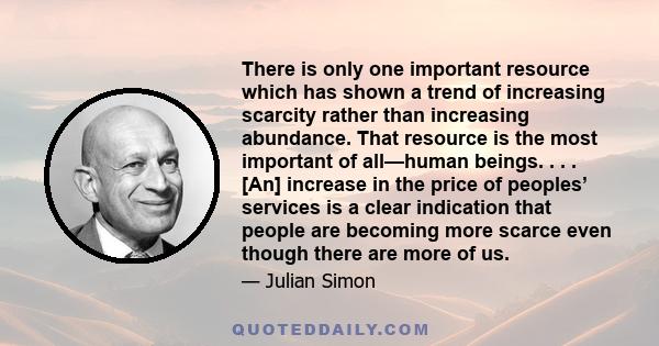 There is only one important resource which has shown a trend of increasing scarcity rather than increasing abundance. That resource is the most important of all—human beings. . . . [An] increase in the price of peoples’ 