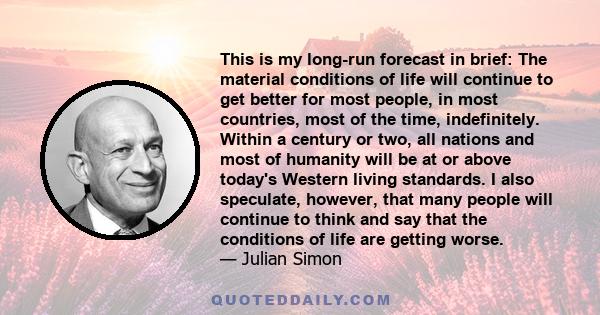 This is my long-run forecast in brief: The material conditions of life will continue to get better for most people, in most countries, most of the time, indefinitely. Within a century or two, all nations and most of