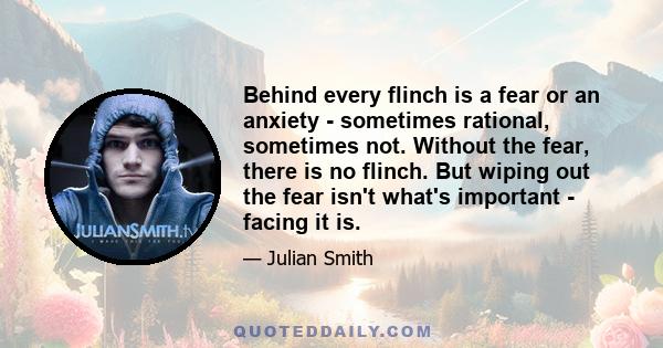 Behind every flinch is a fear or an anxiety - sometimes rational, sometimes not. Without the fear, there is no flinch. But wiping out the fear isn't what's important - facing it is.